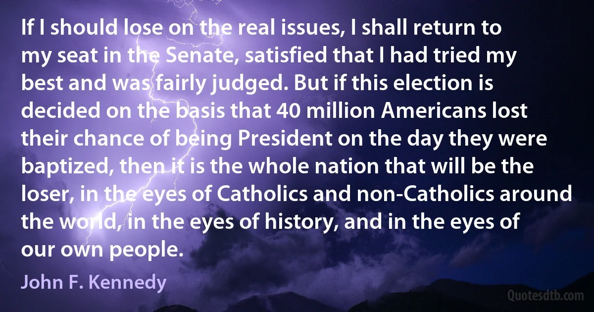 If I should lose on the real issues, I shall return to my seat in the Senate, satisfied that I had tried my best and was fairly judged. But if this election is decided on the basis that 40 million Americans lost their chance of being President on the day they were baptized, then it is the whole nation that will be the loser, in the eyes of Catholics and non-Catholics around the world, in the eyes of history, and in the eyes of our own people. (John F. Kennedy)