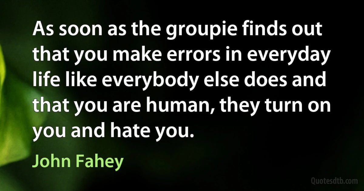 As soon as the groupie finds out that you make errors in everyday life like everybody else does and that you are human, they turn on you and hate you. (John Fahey)