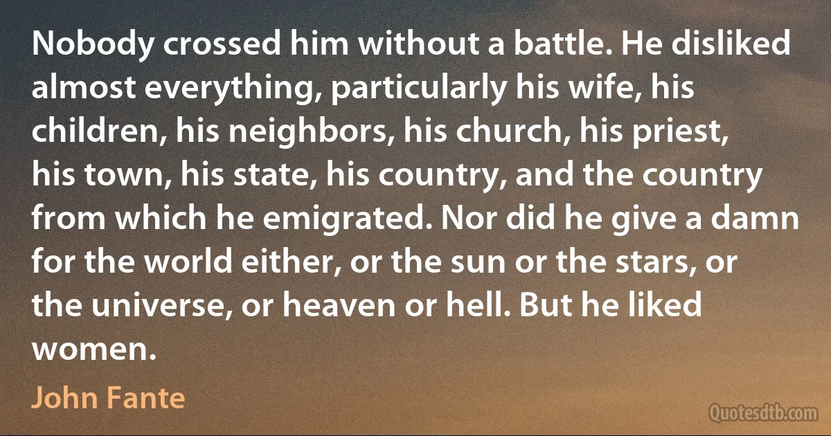 Nobody crossed him without a battle. He disliked almost everything, particularly his wife, his children, his neighbors, his church, his priest, his town, his state, his country, and the country from which he emigrated. Nor did he give a damn for the world either, or the sun or the stars, or the universe, or heaven or hell. But he liked women. (John Fante)