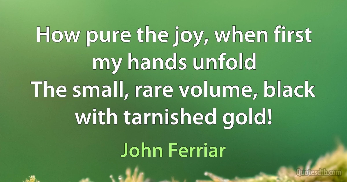 How pure the joy, when first my hands unfold
The small, rare volume, black with tarnished gold! (John Ferriar)