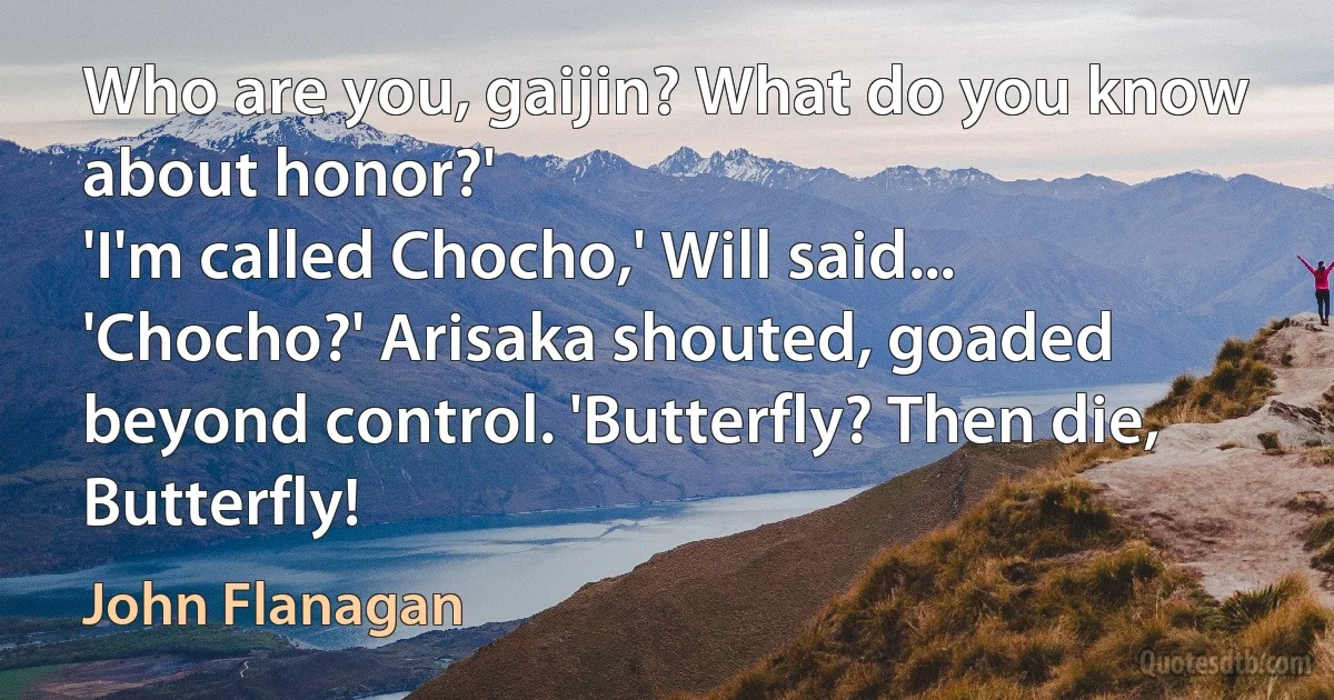 Who are you, gaijin? What do you know about honor?'
'I'm called Chocho,' Will said...
'Chocho?' Arisaka shouted, goaded beyond control. 'Butterfly? Then die, Butterfly! (John Flanagan)