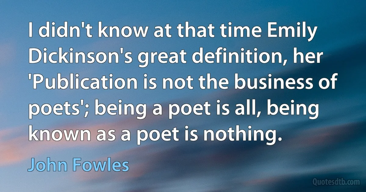 I didn't know at that time Emily Dickinson's great definition, her 'Publication is not the business of poets'; being a poet is all, being known as a poet is nothing. (John Fowles)