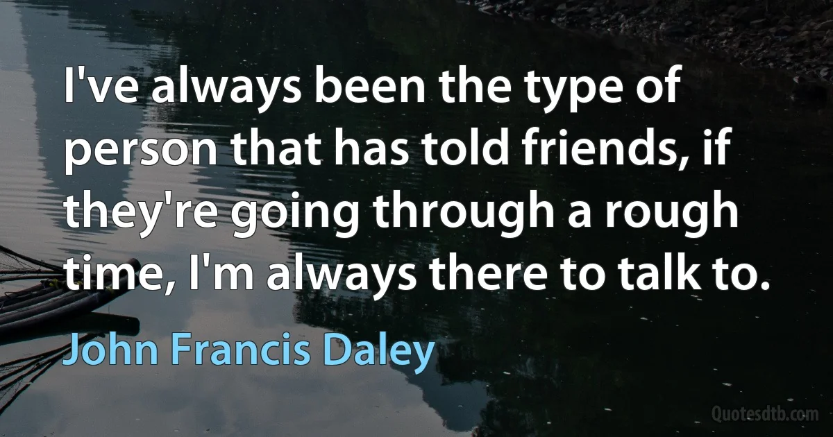 I've always been the type of person that has told friends, if they're going through a rough time, I'm always there to talk to. (John Francis Daley)