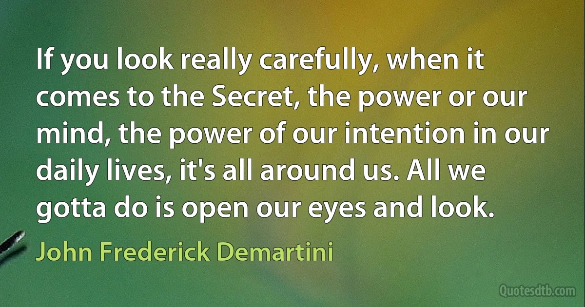 If you look really carefully, when it comes to the Secret, the power or our mind, the power of our intention in our daily lives, it's all around us. All we gotta do is open our eyes and look. (John Frederick Demartini)