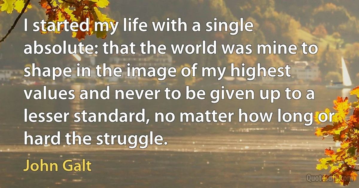 I started my life with a single absolute: that the world was mine to shape in the image of my highest values and never to be given up to a lesser standard, no matter how long or hard the struggle. (John Galt)