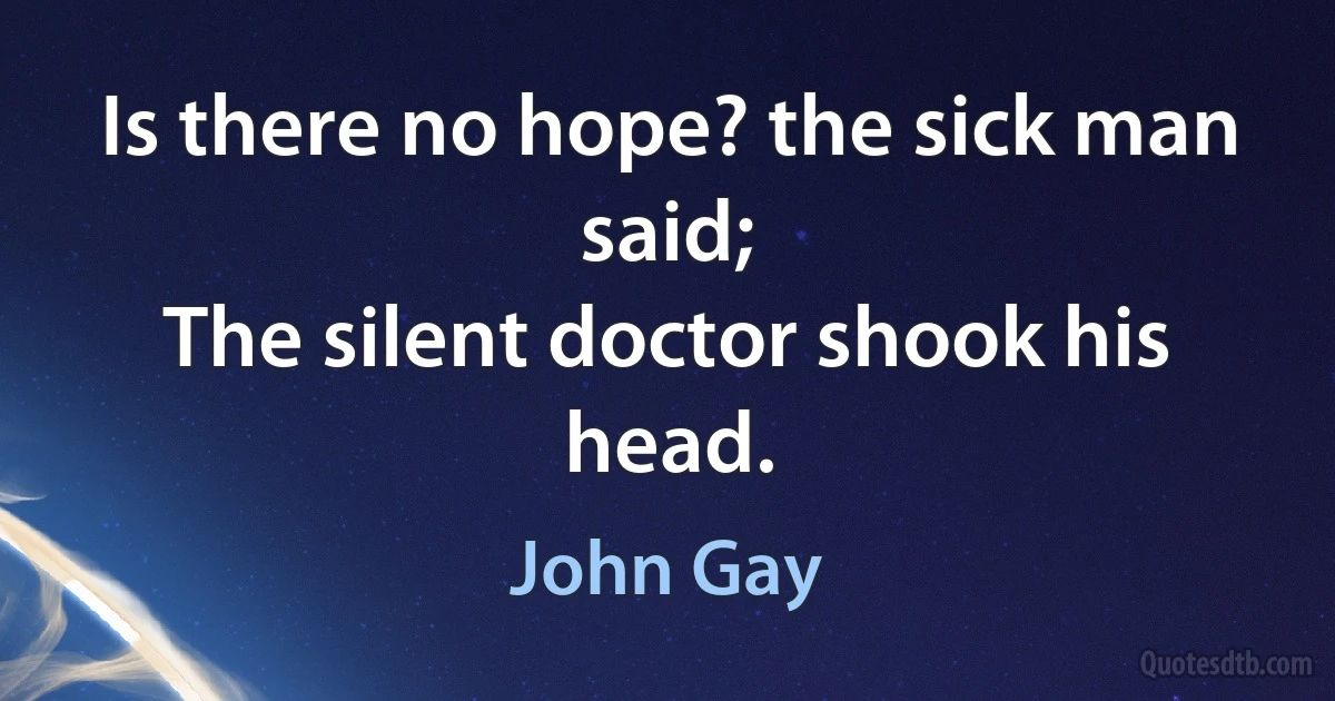 Is there no hope? the sick man said;
The silent doctor shook his head. (John Gay)