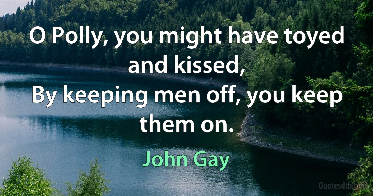 O Polly, you might have toyed and kissed,
By keeping men off, you keep them on. (John Gay)