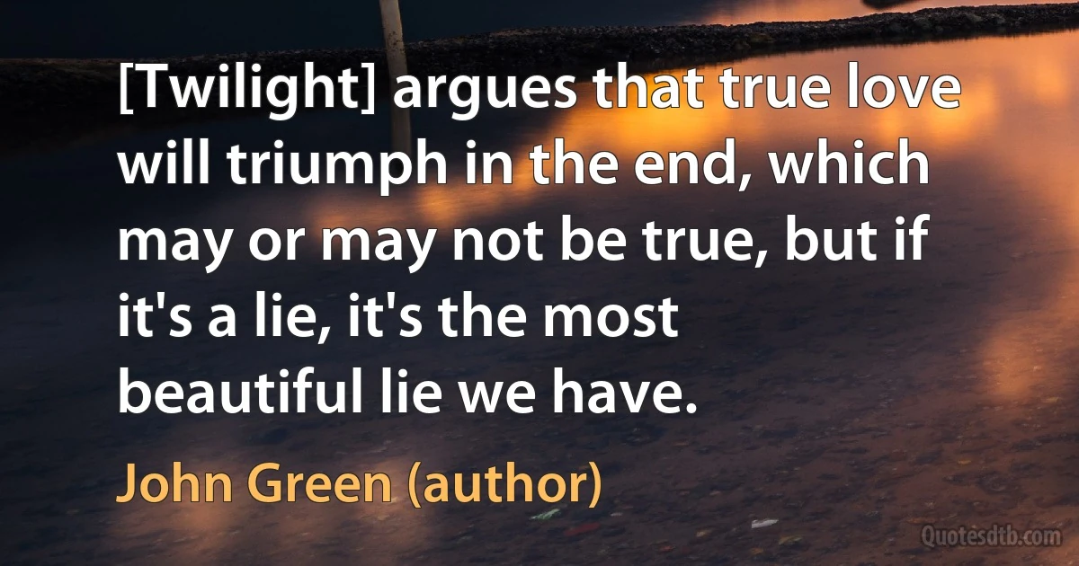 [Twilight] argues that true love will triumph in the end, which may or may not be true, but if it's a lie, it's the most beautiful lie we have. (John Green (author))