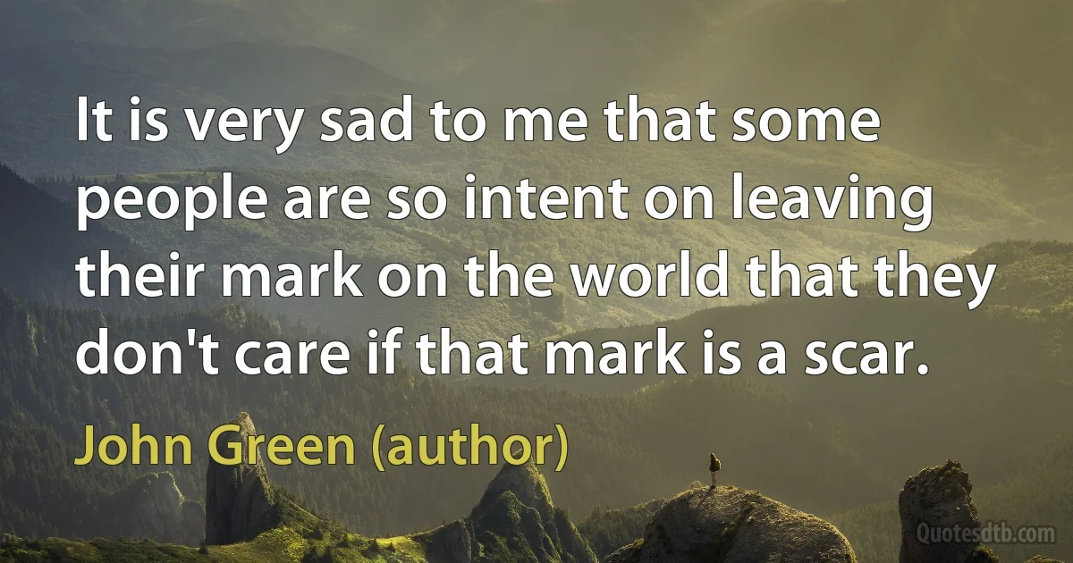 It is very sad to me that some people are so intent on leaving their mark on the world that they don't care if that mark is a scar. (John Green (author))