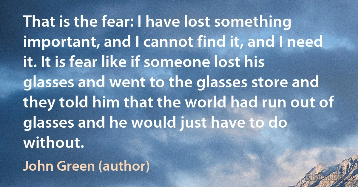 That is the fear: I have lost something important, and I cannot find it, and I need it. It is fear like if someone lost his glasses and went to the glasses store and they told him that the world had run out of glasses and he would just have to do without. (John Green (author))