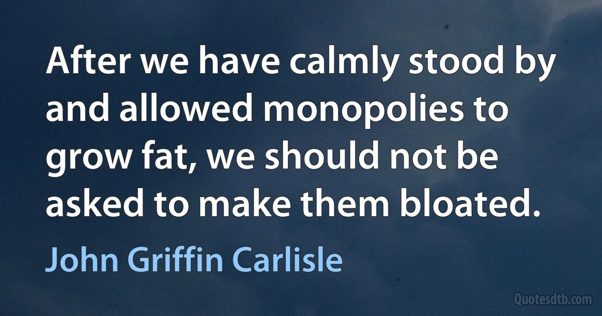 After we have calmly stood by and allowed monopolies to grow fat, we should not be asked to make them bloated. (John Griffin Carlisle)