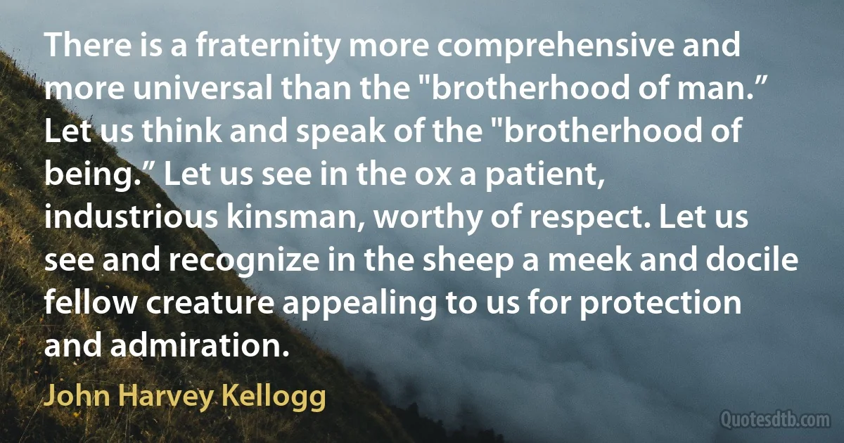 There is a fraternity more comprehensive and more universal than the "brotherhood of man.” Let us think and speak of the "brotherhood of being.” Let us see in the ox a patient, industrious kinsman, worthy of respect. Let us see and recognize in the sheep a meek and docile fellow creature appealing to us for protection and admiration. (John Harvey Kellogg)