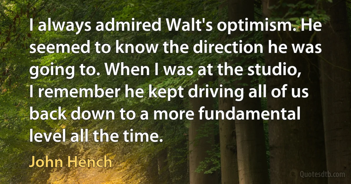 I always admired Walt's optimism. He seemed to know the direction he was going to. When I was at the studio, I remember he kept driving all of us back down to a more fundamental level all the time. (John Hench)