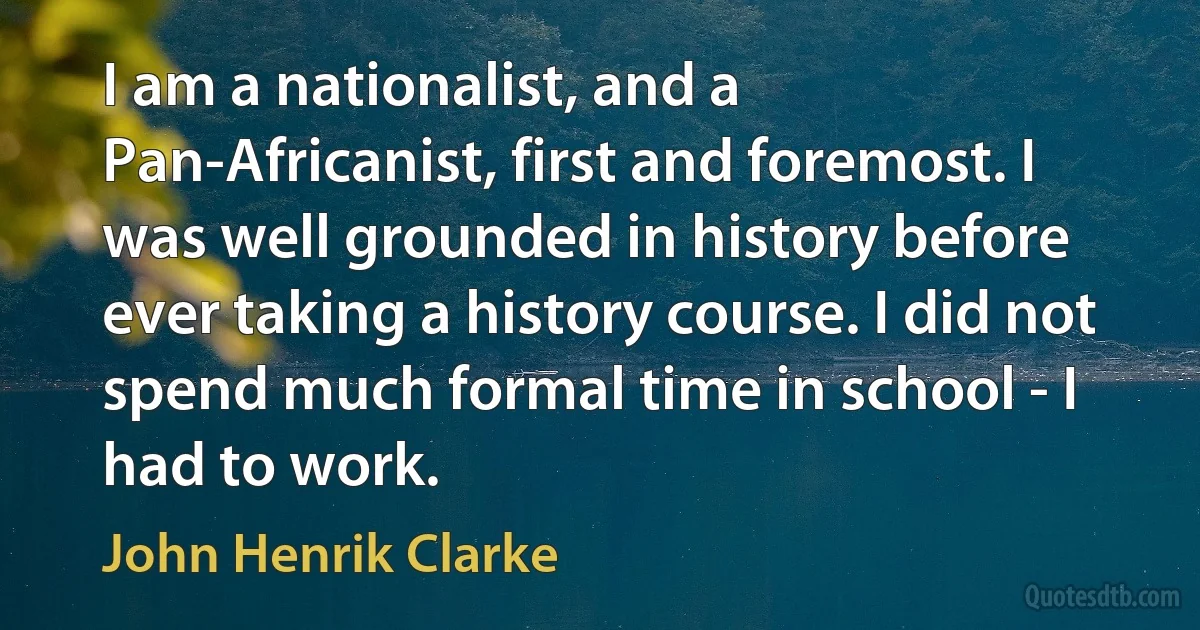 I am a nationalist, and a Pan-Africanist, first and foremost. I was well grounded in history before ever taking a history course. I did not spend much formal time in school - I had to work. (John Henrik Clarke)