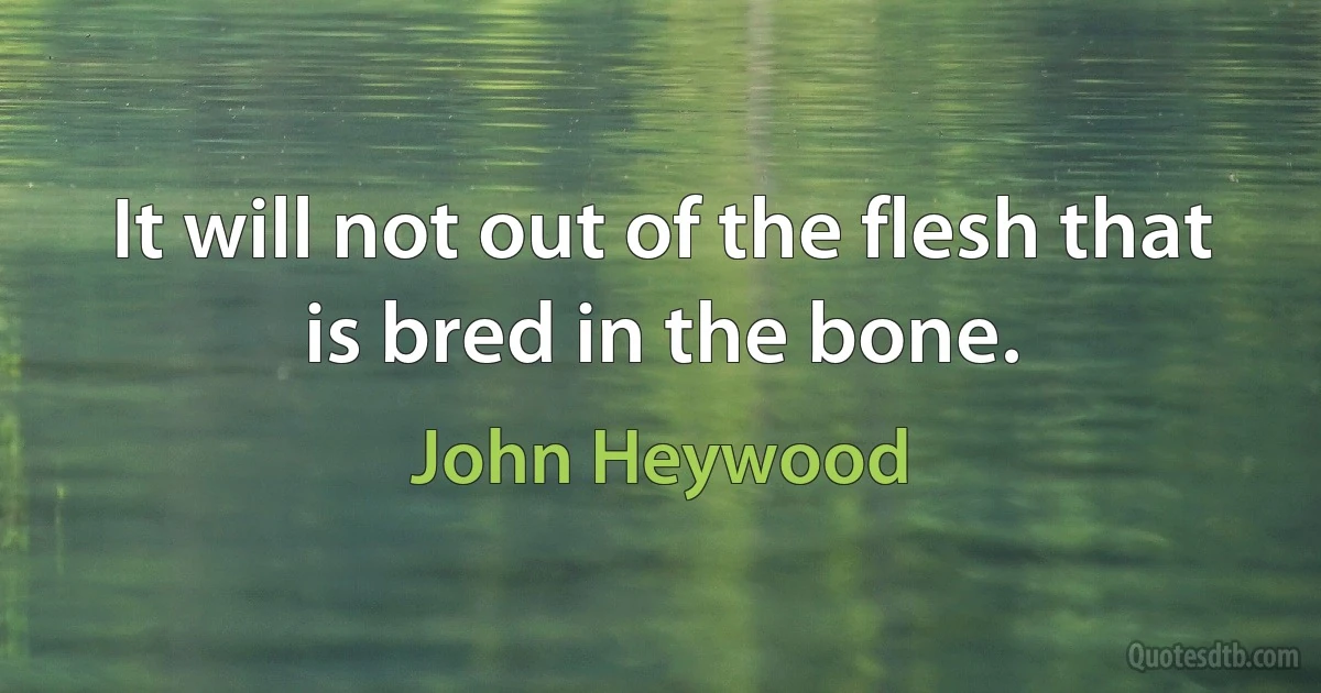 It will not out of the flesh that is bred in the bone. (John Heywood)