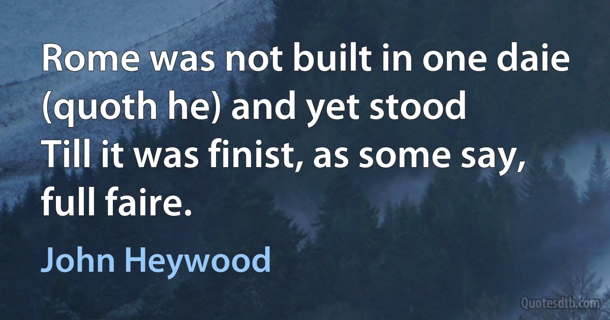 Rome was not built in one daie (quoth he) and yet stood
Till it was finist, as some say, full faire. (John Heywood)