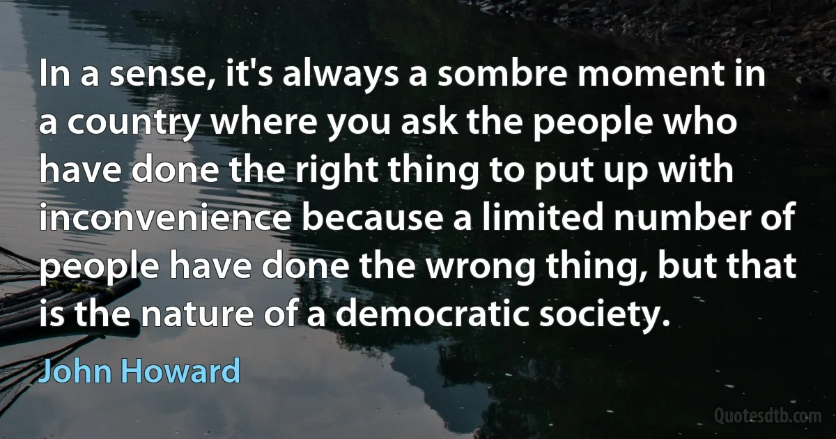 In a sense, it's always a sombre moment in a country where you ask the people who have done the right thing to put up with inconvenience because a limited number of people have done the wrong thing, but that is the nature of a democratic society. (John Howard)