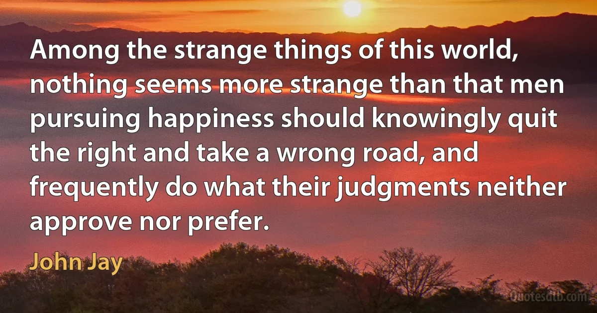 Among the strange things of this world, nothing seems more strange than that men pursuing happiness should knowingly quit the right and take a wrong road, and frequently do what their judgments neither approve nor prefer. (John Jay)