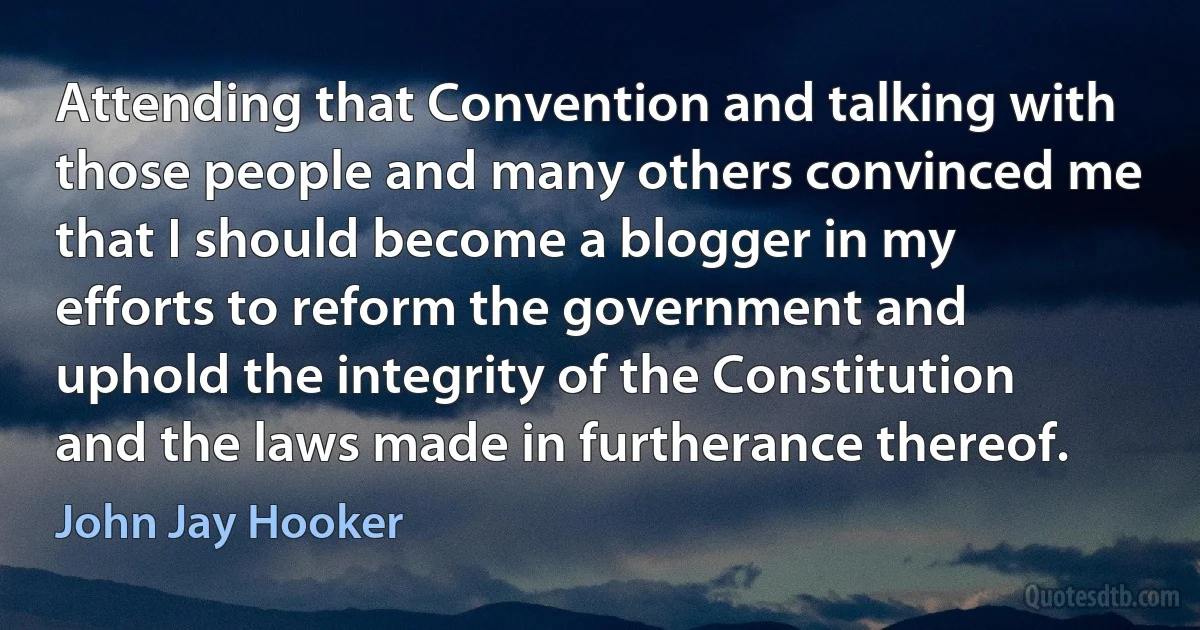 Attending that Convention and talking with those people and many others convinced me that I should become a blogger in my efforts to reform the government and uphold the integrity of the Constitution and the laws made in furtherance thereof. (John Jay Hooker)