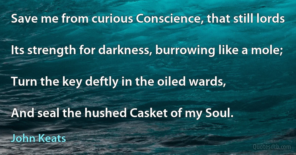 Save me from curious Conscience, that still lords

Its strength for darkness, burrowing like a mole;

Turn the key deftly in the oiled wards,

And seal the hushed Casket of my Soul. (John Keats)