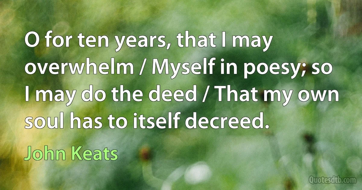 O for ten years, that I may overwhelm / Myself in poesy; so I may do the deed / That my own soul has to itself decreed. (John Keats)