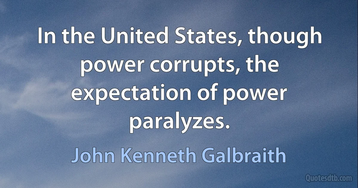 In the United States, though power corrupts, the expectation of power paralyzes. (John Kenneth Galbraith)