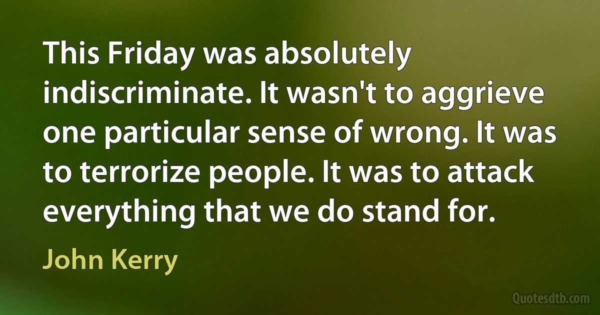 This Friday was absolutely indiscriminate. It wasn't to aggrieve one particular sense of wrong. It was to terrorize people. It was to attack everything that we do stand for. (John Kerry)