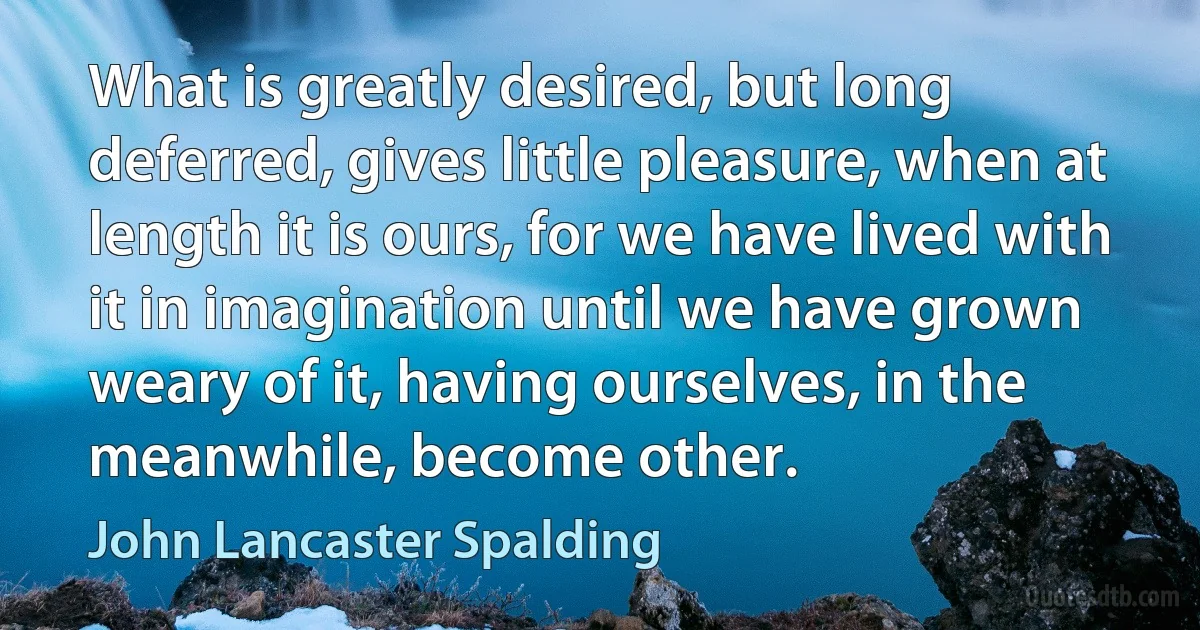 What is greatly desired, but long deferred, gives little pleasure, when at length it is ours, for we have lived with it in imagination until we have grown weary of it, having ourselves, in the meanwhile, become other. (John Lancaster Spalding)