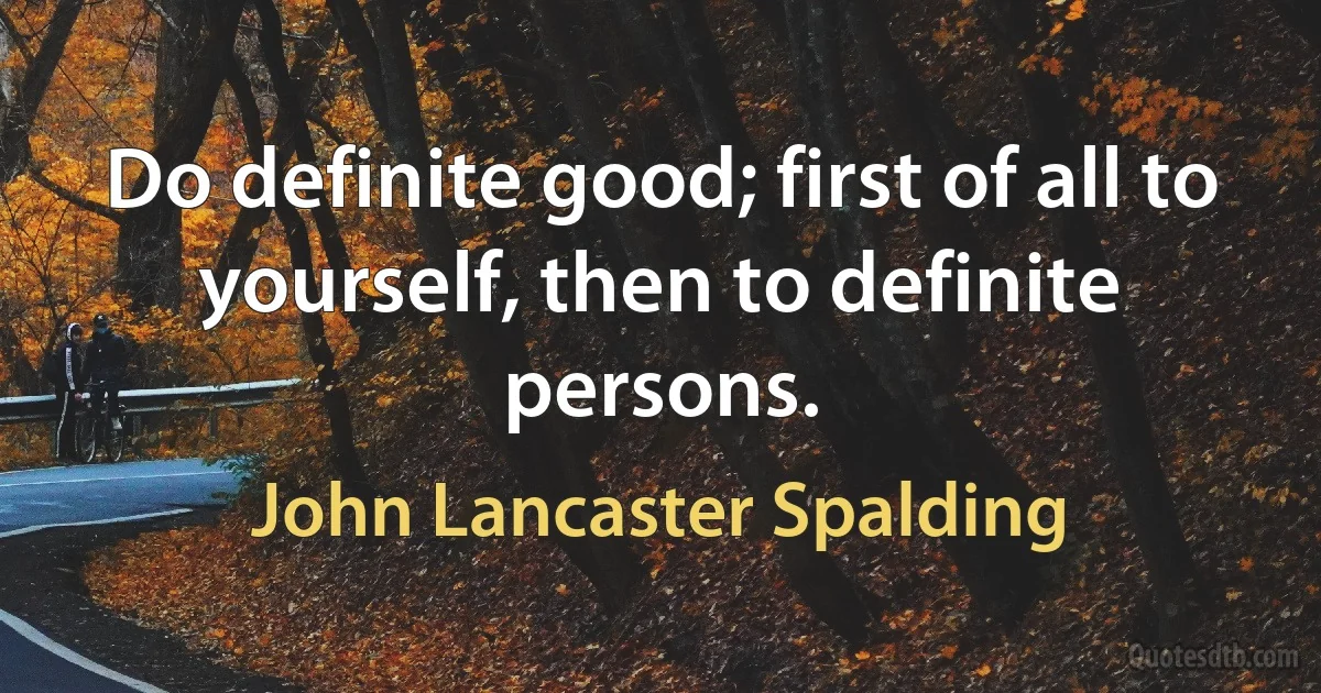 Do definite good; first of all to yourself, then to definite persons. (John Lancaster Spalding)