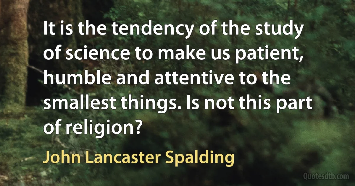 It is the tendency of the study of science to make us patient, humble and attentive to the smallest things. Is not this part of religion? (John Lancaster Spalding)