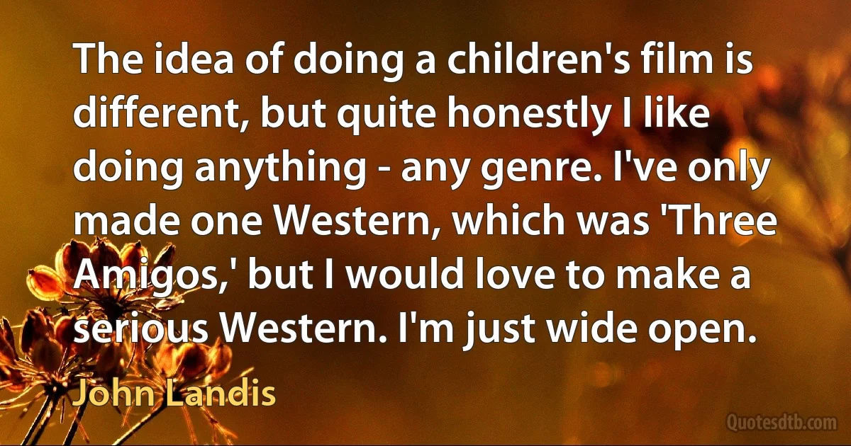 The idea of doing a children's film is different, but quite honestly I like doing anything - any genre. I've only made one Western, which was 'Three Amigos,' but I would love to make a serious Western. I'm just wide open. (John Landis)