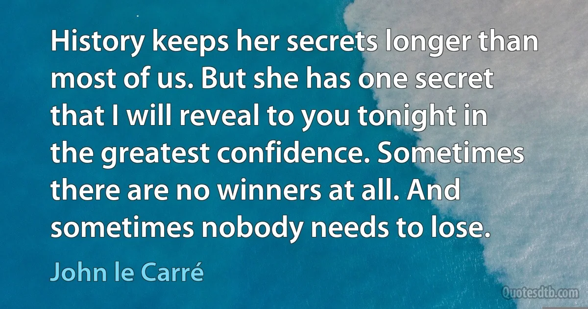 History keeps her secrets longer than most of us. But she has one secret that I will reveal to you tonight in the greatest confidence. Sometimes there are no winners at all. And sometimes nobody needs to lose. (John le Carré)