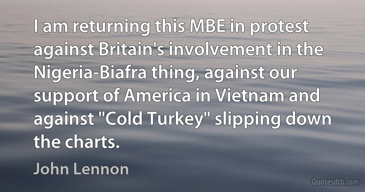 I am returning this MBE in protest against Britain's involvement in the Nigeria-Biafra thing, against our support of America in Vietnam and against "Cold Turkey" slipping down the charts. (John Lennon)