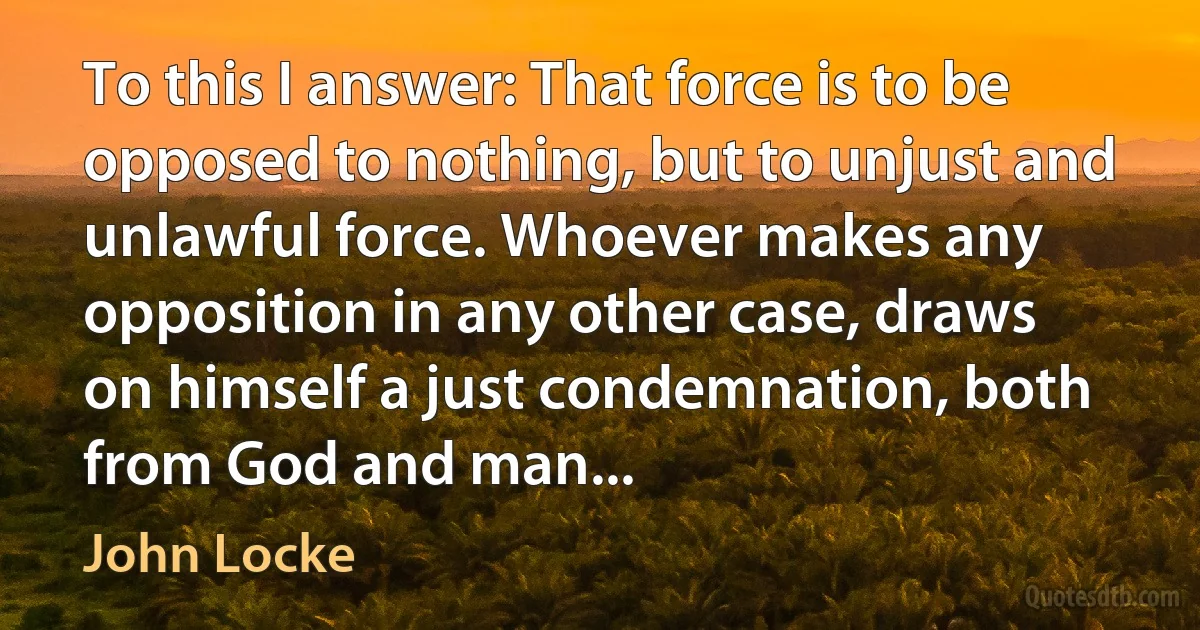 To this I answer: That force is to be opposed to nothing, but to unjust and unlawful force. Whoever makes any opposition in any other case, draws on himself a just condemnation, both from God and man... (John Locke)