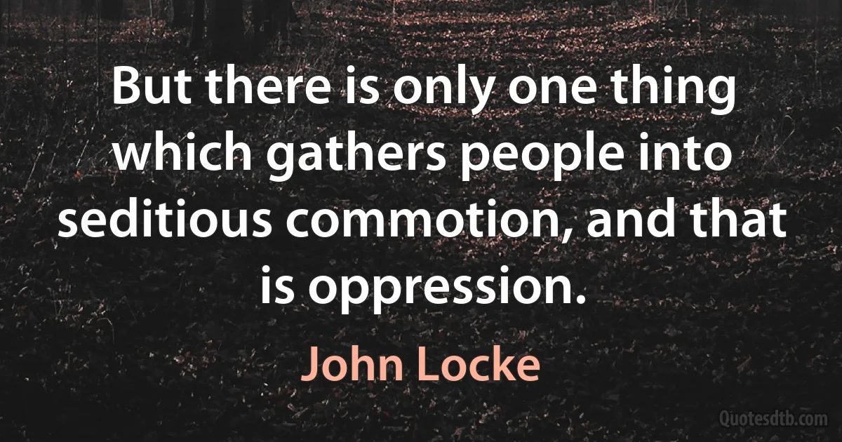 But there is only one thing which gathers people into seditious commotion, and that is oppression. (John Locke)