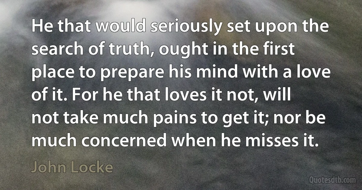 He that would seriously set upon the search of truth, ought in the first place to prepare his mind with a love of it. For he that loves it not, will not take much pains to get it; nor be much concerned when he misses it. (John Locke)