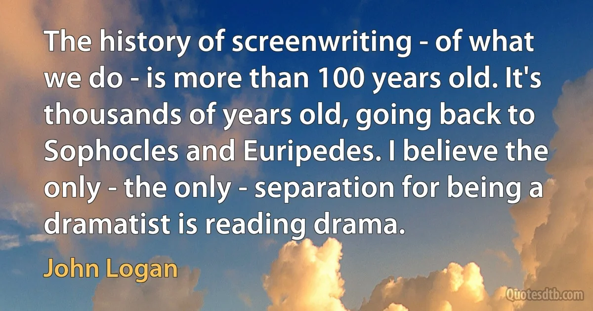 The history of screenwriting - of what we do - is more than 100 years old. It's thousands of years old, going back to Sophocles and Euripedes. I believe the only - the only - separation for being a dramatist is reading drama. (John Logan)