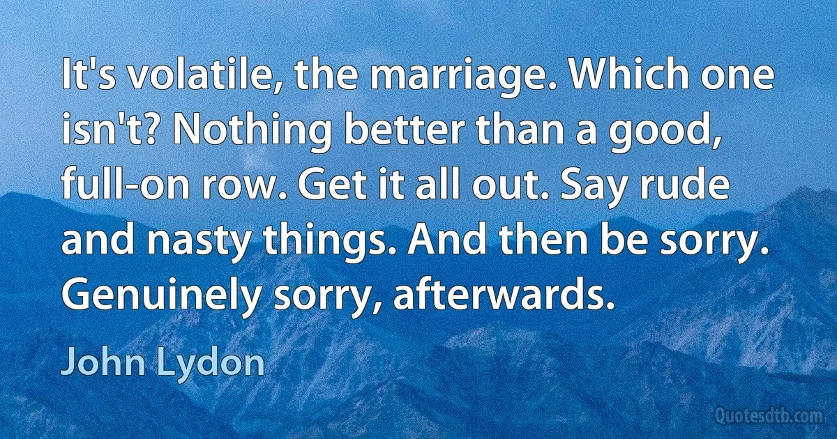 It's volatile, the marriage. Which one isn't? Nothing better than a good, full-on row. Get it all out. Say rude and nasty things. And then be sorry. Genuinely sorry, afterwards. (John Lydon)