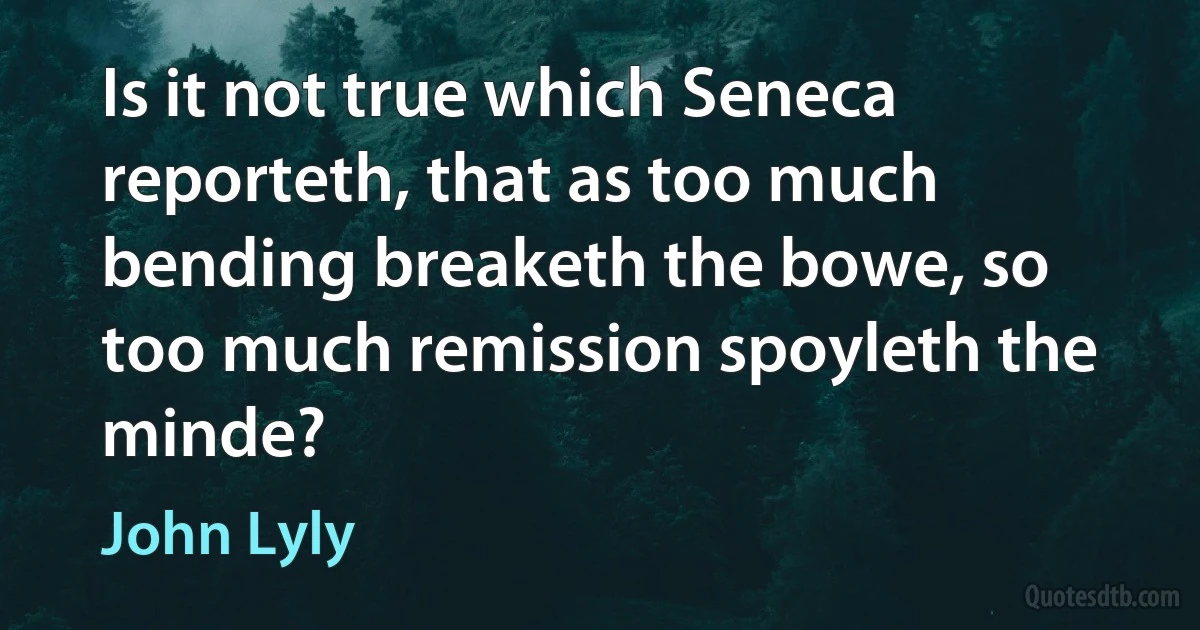 Is it not true which Seneca reporteth, that as too much bending breaketh the bowe, so too much remission spoyleth the minde? (John Lyly)