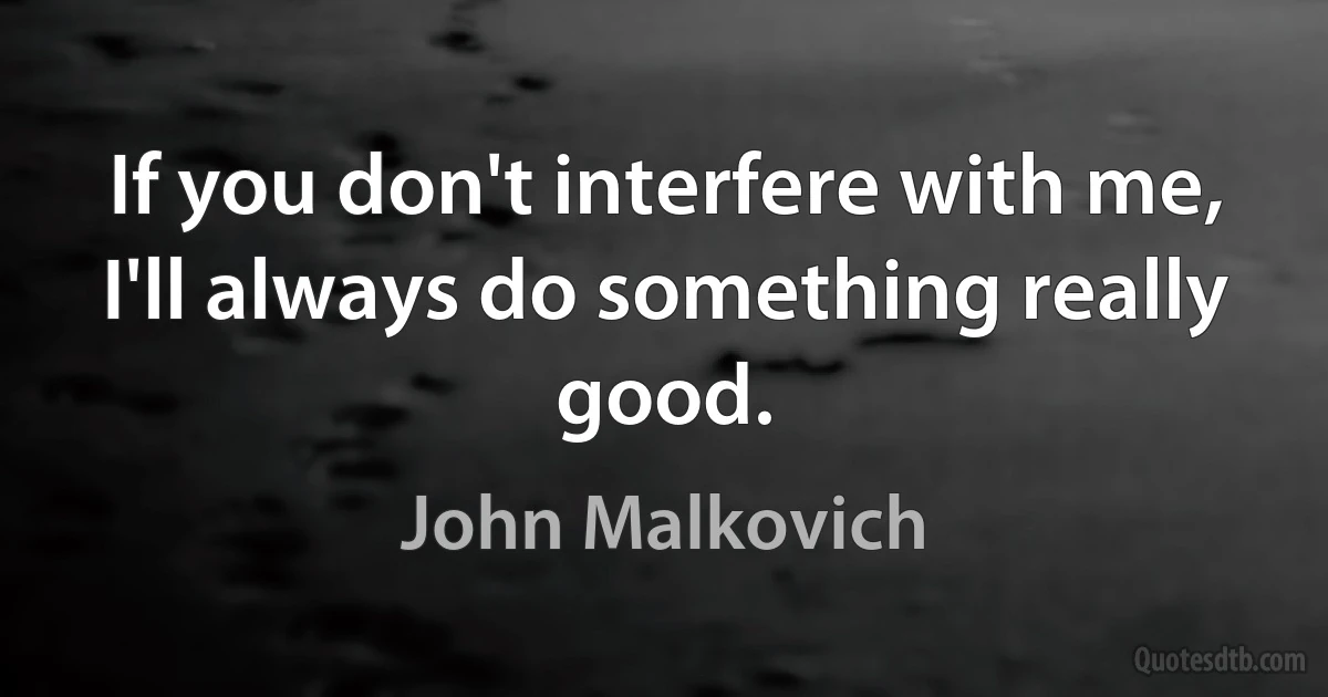 If you don't interfere with me, I'll always do something really good. (John Malkovich)