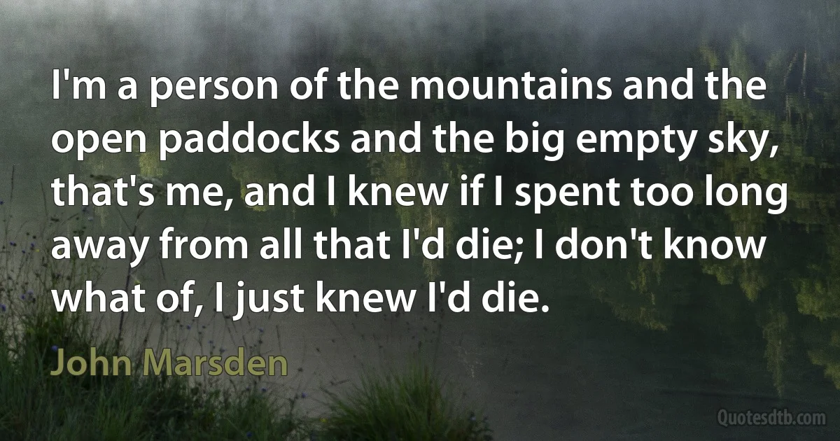 I'm a person of the mountains and the open paddocks and the big empty sky, that's me, and I knew if I spent too long away from all that I'd die; I don't know what of, I just knew I'd die. (John Marsden)