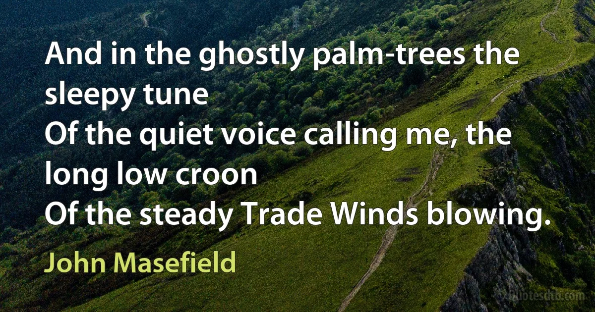 And in the ghostly palm-trees the sleepy tune
Of the quiet voice calling me, the long low croon
Of the steady Trade Winds blowing. (John Masefield)