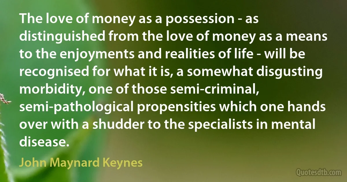 The love of money as a possession - as distinguished from the love of money as a means to the enjoyments and realities of life - will be recognised for what it is, a somewhat disgusting morbidity, one of those semi-criminal, semi-pathological propensities which one hands over with a shudder to the specialists in mental disease. (John Maynard Keynes)