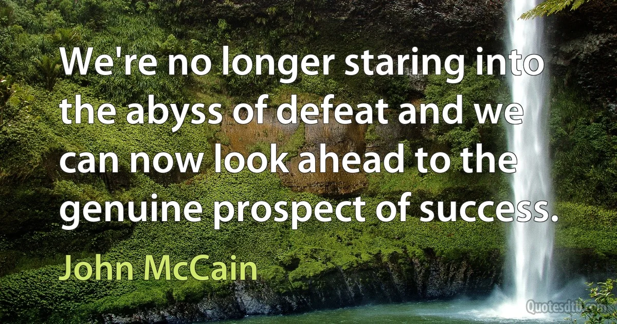 We're no longer staring into the abyss of defeat and we can now look ahead to the genuine prospect of success. (John McCain)