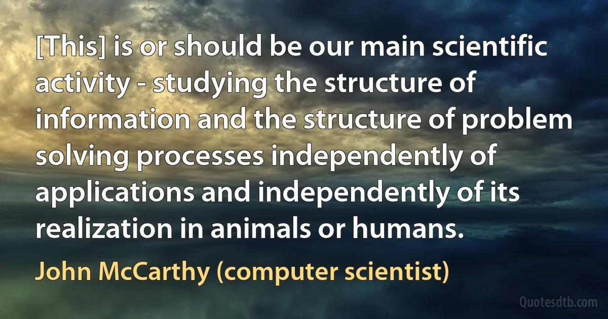 [This] is or should be our main scientific activity - studying the structure of information and the structure of problem solving processes independently of applications and independently of its realization in animals or humans. (John McCarthy (computer scientist))