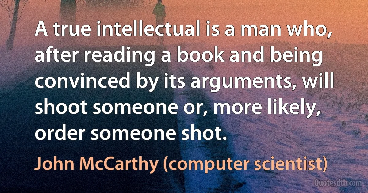 A true intellectual is a man who, after reading a book and being convinced by its arguments, will shoot someone or, more likely, order someone shot. (John McCarthy (computer scientist))