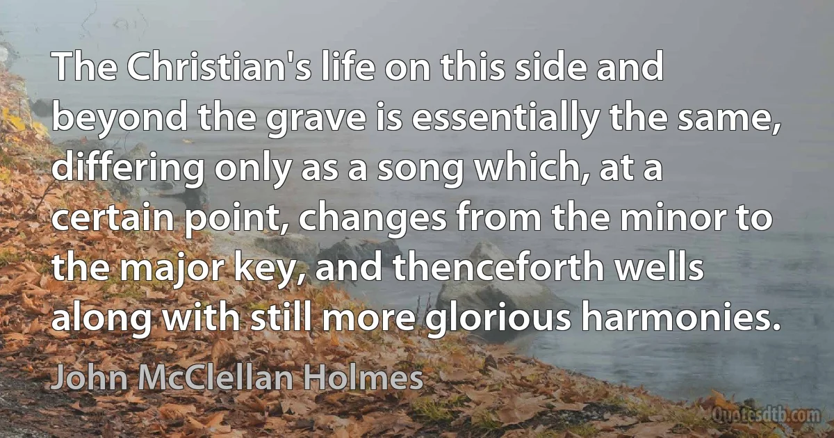 The Christian's life on this side and beyond the grave is essentially the same, differing only as a song which, at a certain point, changes from the minor to the major key, and thenceforth wells along with still more glorious harmonies. (John McClellan Holmes)