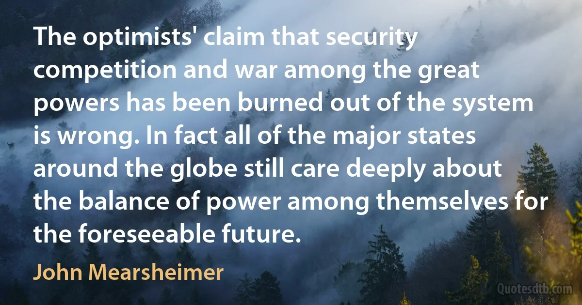 The optimists' claim that security competition and war among the great powers has been burned out of the system is wrong. In fact all of the major states around the globe still care deeply about the balance of power among themselves for the foreseeable future. (John Mearsheimer)