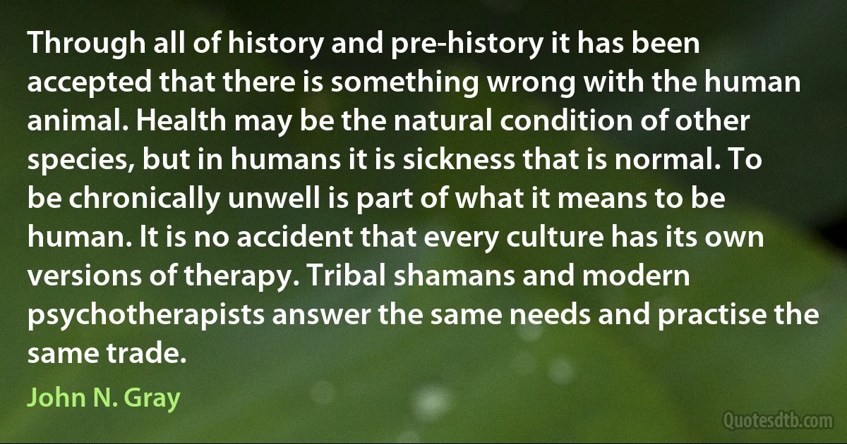 Through all of history and pre-history it has been accepted that there is something wrong with the human animal. Health may be the natural condition of other species, but in humans it is sickness that is normal. To be chronically unwell is part of what it means to be human. It is no accident that every culture has its own versions of therapy. Tribal shamans and modern psychotherapists answer the same needs and practise the same trade. (John N. Gray)