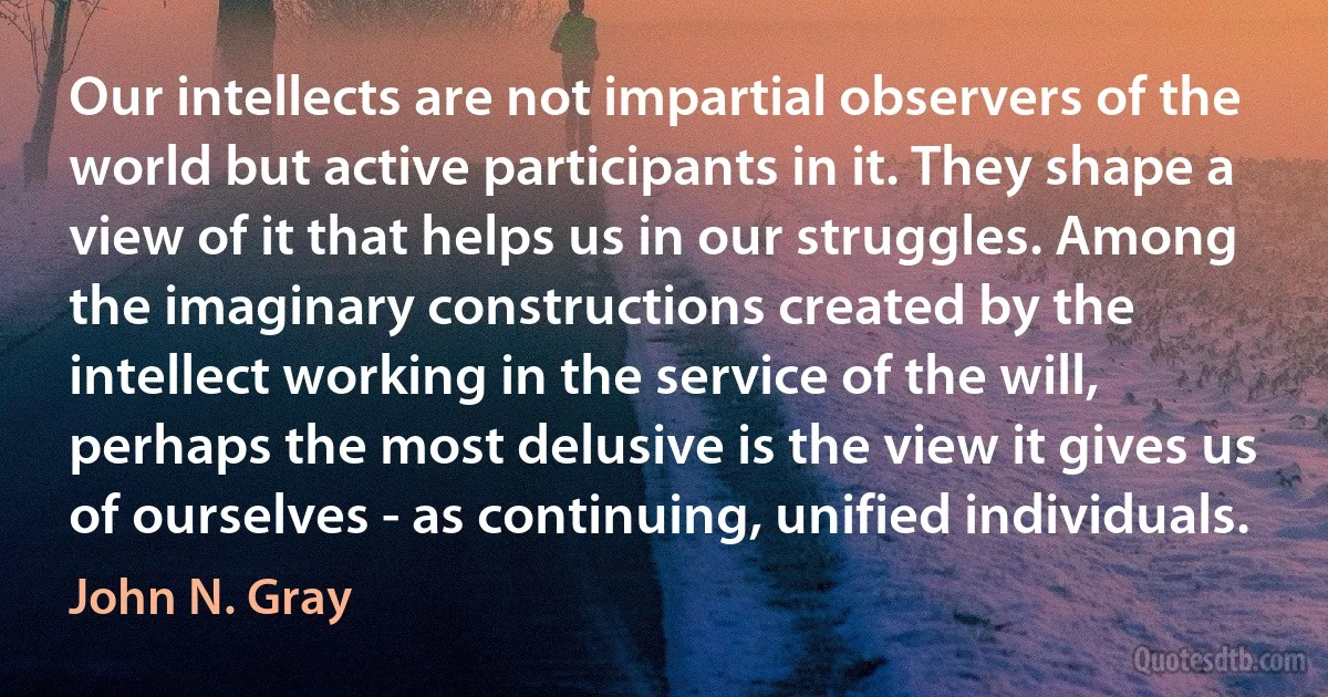 Our intellects are not impartial observers of the world but active participants in it. They shape a view of it that helps us in our struggles. Among the imaginary constructions created by the intellect working in the service of the will, perhaps the most delusive is the view it gives us of ourselves - as continuing, unified individuals. (John N. Gray)